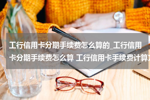 工行信用卡分期手续费怎么算的_工行信用卡分期手续费怎么算 工行信用卡手续费计算方法