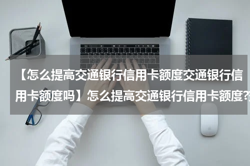 【怎么提高交通银行信用卡额度交通银行信用卡额度吗】怎么提高交通银行信用卡额度?交通银行信用卡额度查询方法?