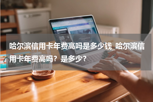 哈尔滨信用卡年费高吗是多少钱_哈尔滨信用卡年费高吗？是多少？