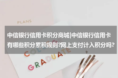中信银行信用卡积分商城|中信银行信用卡有哪些积分累积规则?网上支付计入积分吗?