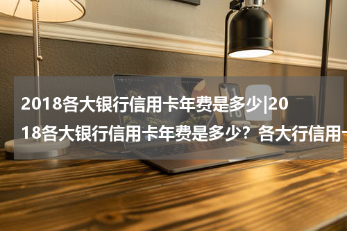 2018各大银行信用卡年费是多少|2018各大银行信用卡年费是多少？各大行信用卡年费如何收取