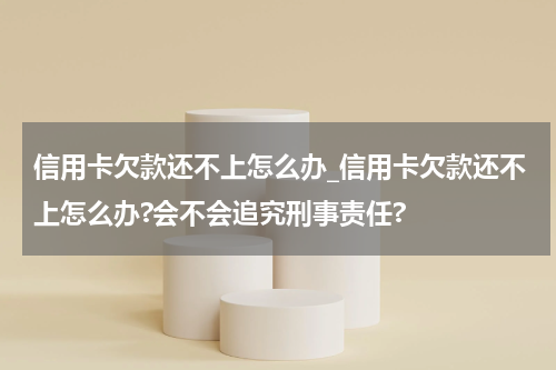 信用卡欠款还不上怎么办_信用卡欠款还不上怎么办?会不会追究刑事责任?