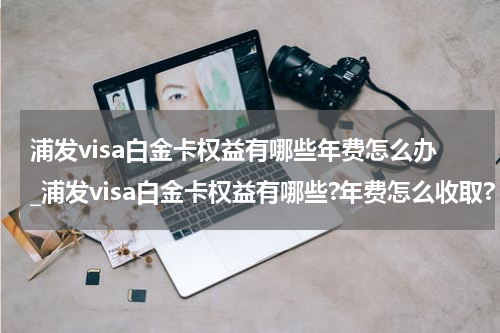 浦发visa白金卡权益有哪些年费怎么办_浦发visa白金卡权益有哪些?年费怎么收取?