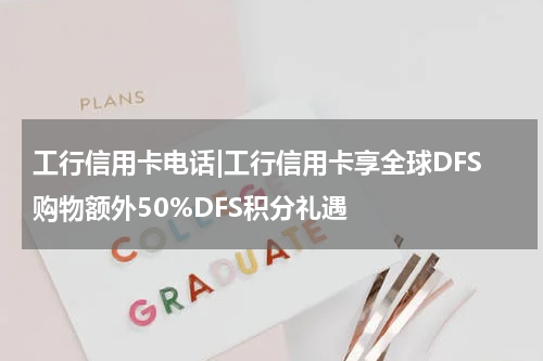 工行信用卡电话|工行信用卡享全球DFS购物额外50%DFS积分礼遇