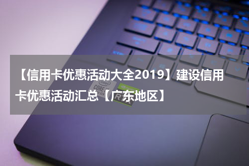 【信用卡优惠活动大全2019】建设信用卡优惠活动汇总【广东地区】
