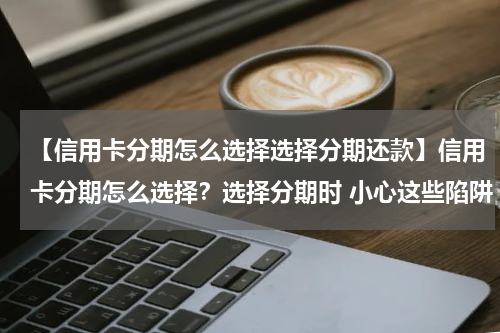 【信用卡分期怎么选择选择分期还款】信用卡分期怎么选择？选择分期时 小心这些陷阱