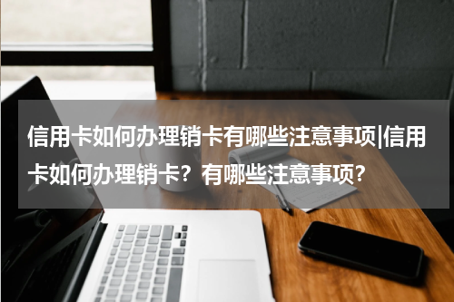 信用卡如何办理销卡有哪些注意事项|信用卡如何办理销卡？有哪些注意事项？