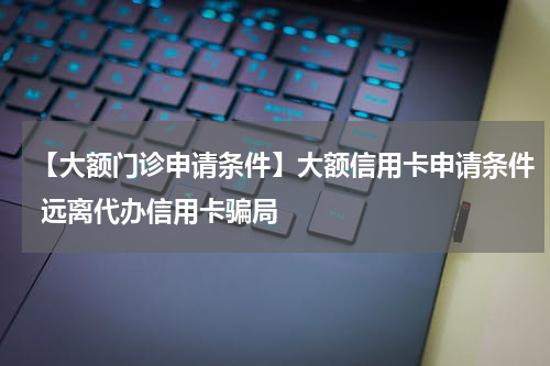 【大额门诊申请条件】大额信用卡申请条件 远离代办信用卡骗局