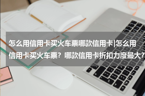 怎么用信用卡买火车票哪款信用卡|怎么用信用卡买火车票？哪款信用卡折扣力度最大？