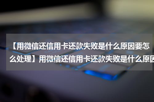 【用微信还信用卡还款失败是什么原因要怎么处理】用微信还信用卡还款失败是什么原因？要怎么办呢?