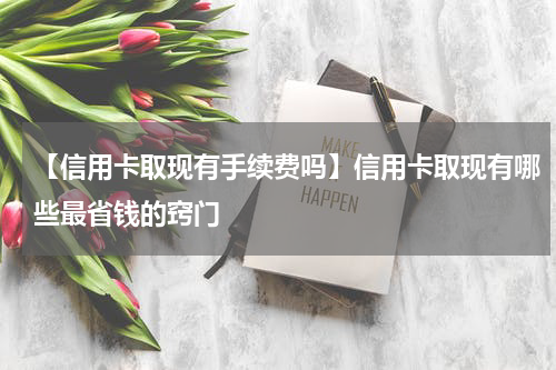 【信用卡取现有手续费吗】信用卡取现有哪些最省钱的窍门