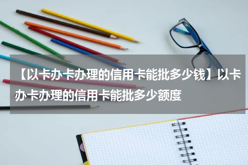 【以卡办卡办理的信用卡能批多少钱】以卡办卡办理的信用卡能批多少额度