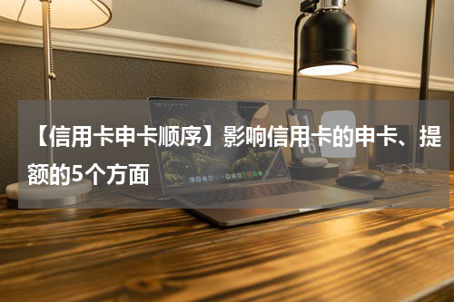【信用卡申卡顺序】影响信用卡的申卡、提额的5个方面