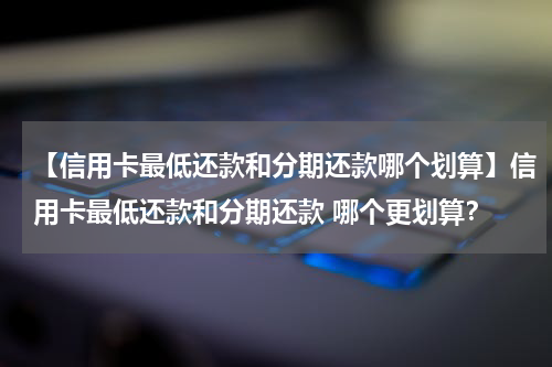 【信用卡最低还款和分期还款哪个划算】信用卡最低还款和分期还款 哪个更划算？
