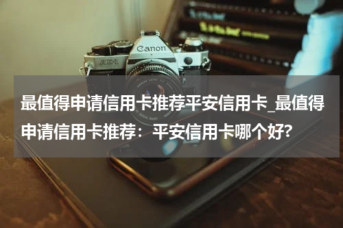 最值得申请信用卡推荐平安信用卡_最值得申请信用卡推荐：平安信用卡哪个好?