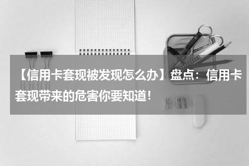 【信用卡套现被发现怎么办】盘点:信用卡套现带来的危害你要知道!