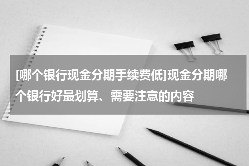 [哪个银行现金分期手续费低]现金分期哪个银行好最划算、需要注意的内容