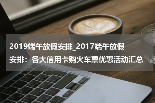 2019端午放假安排_2017端午放假安排:各大信用卡购火车票优惠活动汇总