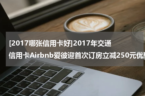 [2017哪张信用卡好]2017年交通信用卡Airbnb爱彼迎首次订房立减250元优惠