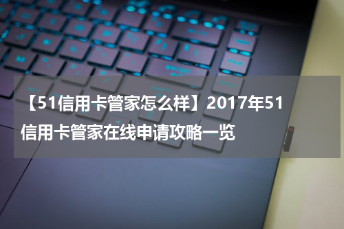 【51信用卡管家怎么样】2017年51信用卡管家在线申请攻略一览