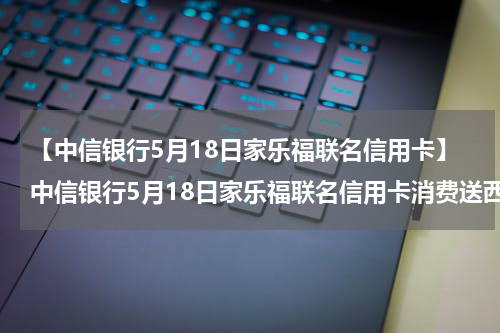 【中信银行5月18日家乐福联名信用卡】中信银行5月18日家乐福联名信用卡消费送西湖三折伞一把