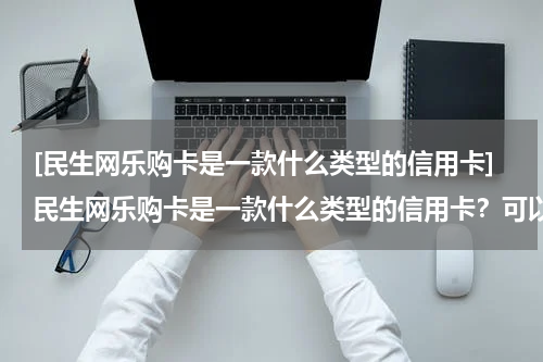 [民生网乐购卡是一款什么类型的信用卡]民生网乐购卡是一款什么类型的信用卡？可以选择分期或不分期？