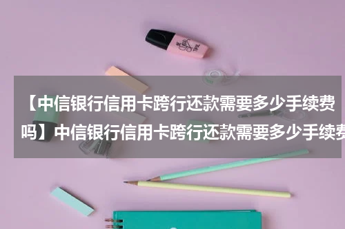 【中信银行信用卡跨行还款需要多少手续费吗】中信银行信用卡跨行还款需要多少手续费？