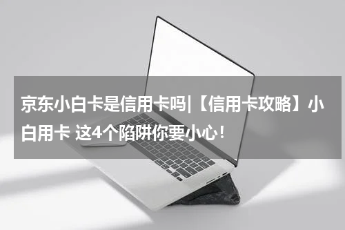 京东小白卡是信用卡吗|【信用卡攻略】小白用卡 这4个陷阱你要小心!
