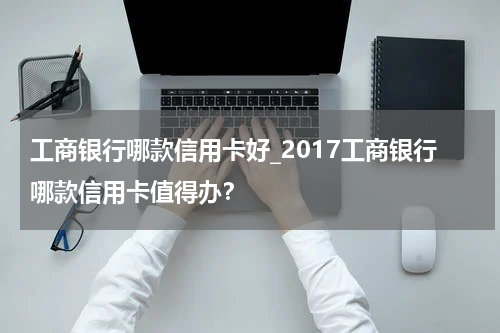 工商银行哪款信用卡好_2017工商银行哪款信用卡值得办?