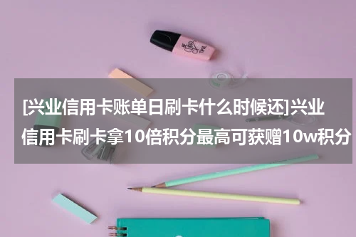 [兴业信用卡账单日刷卡什么时候还]兴业信用卡刷卡拿10倍积分最高可获赠10w积分