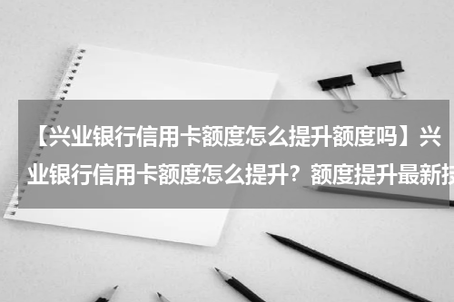 【兴业银行信用卡额度怎么提升额度吗】兴业银行信用卡额度怎么提升?额度提升最新技巧详解