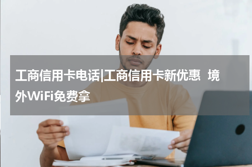 工商信用卡电话|工商信用卡新优惠  境外WiFi免费拿
