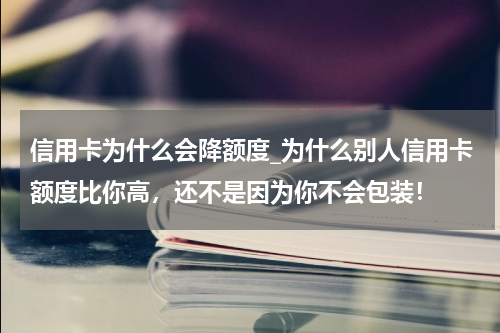 信用卡为什么会降额度_为什么别人信用卡额度比你高，还不是因为你不会包装！