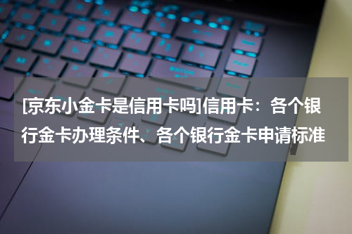 [京东小金卡是信用卡吗]信用卡：各个银行金卡办理条件、各个银行金卡申请标准