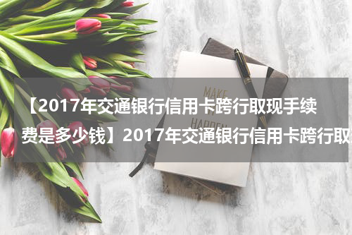 【2017年交通银行信用卡跨行取现手续费是多少钱】2017年交通银行信用卡跨行取现手续费是多少?