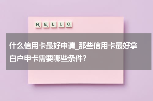 什么信用卡最好申请_那些信用卡最好拿 白户申卡需要哪些条件?