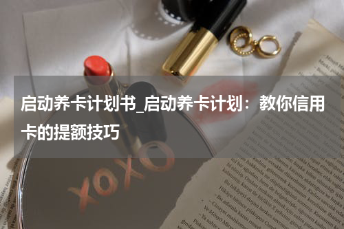 启动养卡计划书_启动养卡计划:教你信用卡的提额技巧