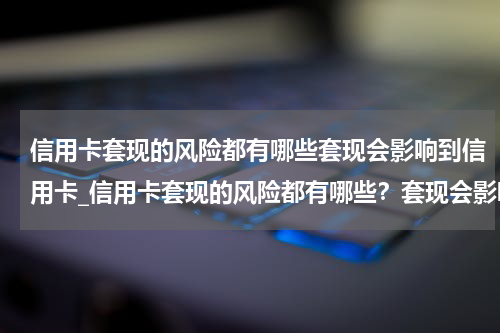 信用卡套现的风险都有哪些套现会影响到信用卡_信用卡套现的风险都有哪些?套现会影响到信用吗?