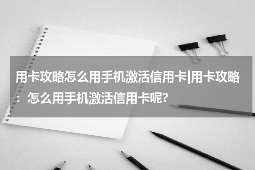 用卡攻略怎么用手机激活信用卡|用卡攻略:怎么用手机激活信用卡呢?