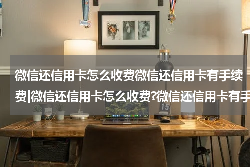 微信还信用卡怎么收费微信还信用卡有手续费|微信还信用卡怎么收费?微信还信用卡有手续费吗?