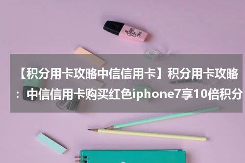 【积分用卡攻略中信信用卡】积分用卡攻略:中信信用卡购买红色iphone7享10倍积分