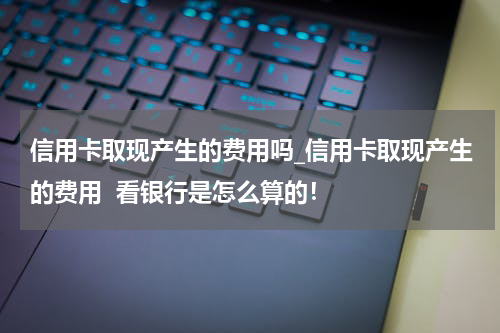 信用卡取现产生的费用吗_信用卡取现产生的费用  看银行是怎么算的！