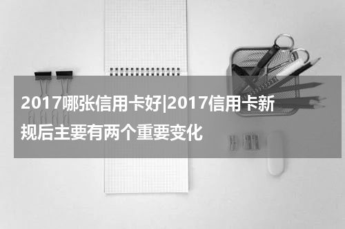 2017哪张信用卡好|2017信用卡新规后主要有两个重要变化