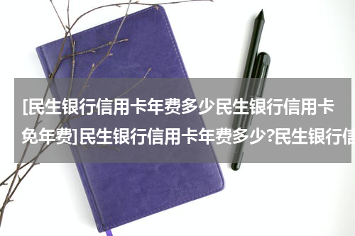 [民生银行信用卡年费多少民生银行信用卡免年费]民生银行信用卡年费多少?民生银行信用卡免年费政策?