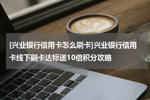 [兴业银行信用卡怎么刷卡]兴业银行信用卡线下刷卡达标送10倍积分攻略