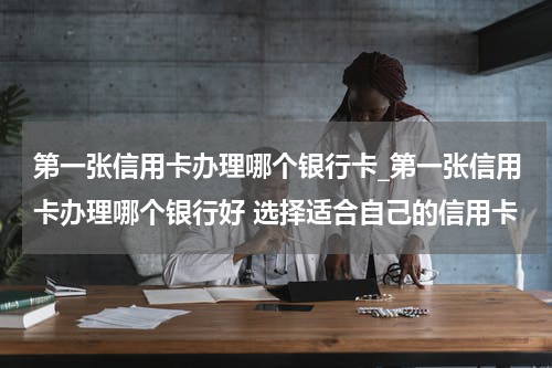 第一张信用卡办理哪个银行卡_第一张信用卡办理哪个银行好 选择适合自己的信用卡