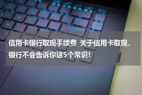信用卡银行取现手续费_关于信用卡取现,银行不会告诉你这5个常识!