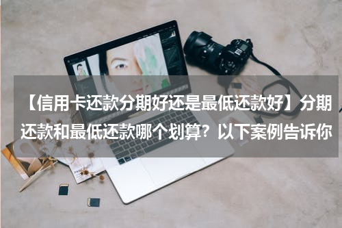 【信用卡还款分期好还是最低还款好】分期还款和最低还款哪个划算?以下案例告诉你