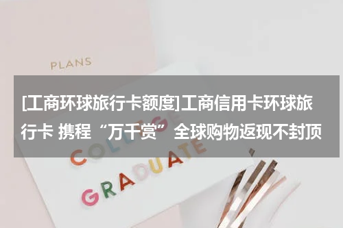 [工商环球旅行卡额度]工商信用卡环球旅行卡 携程“万千赏”全球购物返现不封顶