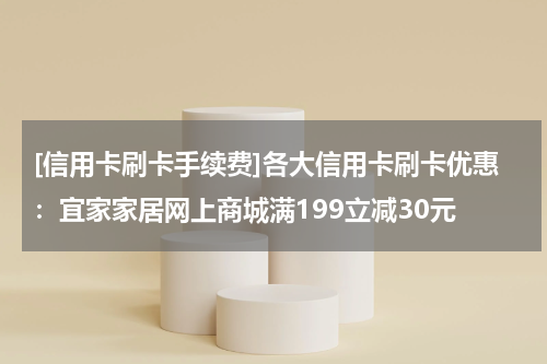 [信用卡刷卡手续费]各大信用卡刷卡优惠：宜家家居网上商城满199立减30元